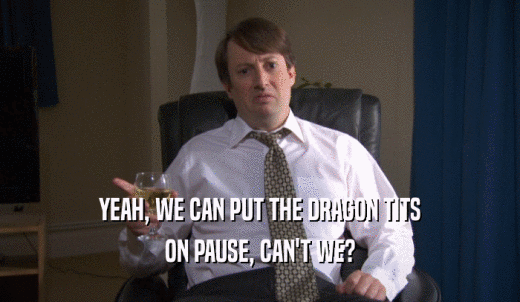 YEAH, WE CAN PUT THE DRAGON TITS ON PAUSE, CAN'T WE? 