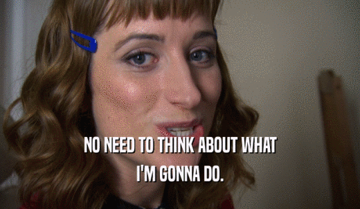 NO NEED TO THINK ABOUT WHAT I'M GONNA DO. 