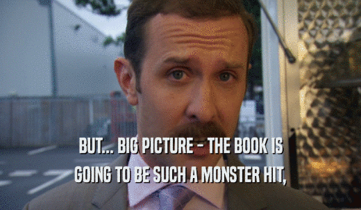 BUT... BIG PICTURE - THE BOOK IS GOING TO BE SUCH A MONSTER HIT, 