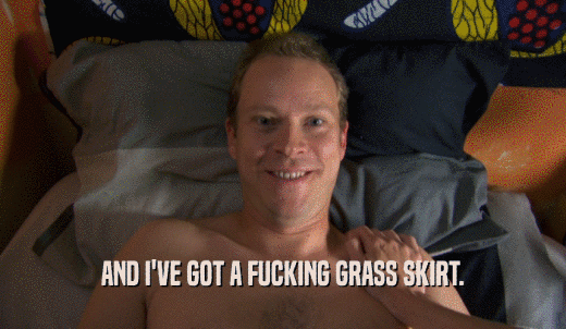 AND I'VE GOT A FUCKING GRASS SKIRT.  
