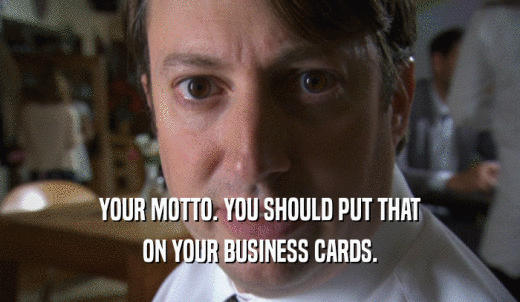 YOUR MOTTO. YOU SHOULD PUT THAT ON YOUR BUSINESS CARDS. 
