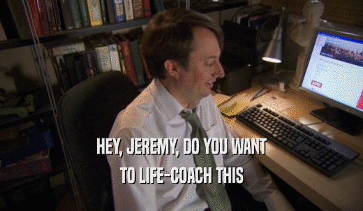 HEY, JEREMY, DO YOU WANT TO LIFE-COACH THIS 