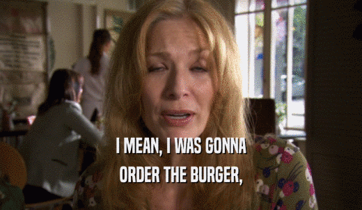I MEAN, I WAS GONNA ORDER THE BURGER, 