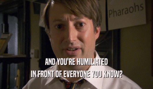 AND YOU'RE HUMILIATED IN FRONT OF EVERYONE YOU KNOW? 