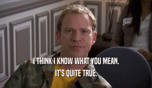 I THINK I KNOW WHAT YOU MEAN. IT'S QUITE TRUE. 