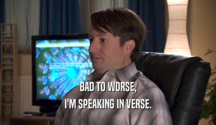 BAD TO WORSE, I'M SPEAKING IN VERSE. 