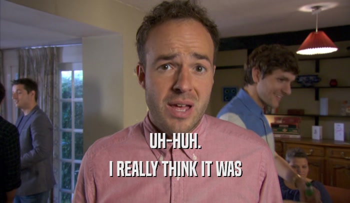 UH-HUH. I REALLY THINK IT WAS I REALLY THINK IT WAS