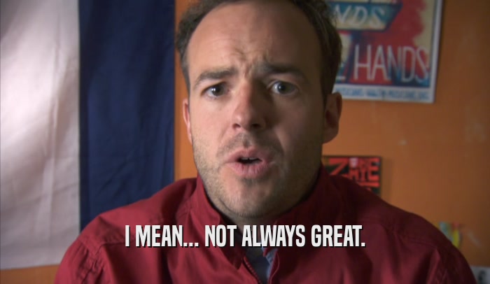 I MEAN... NOT ALWAYS GREAT.  