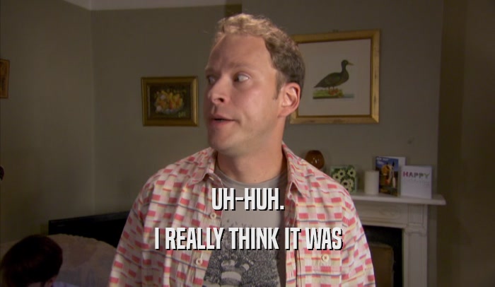 UH-HUH. I REALLY THINK IT WAS I REALLY THINK IT WAS