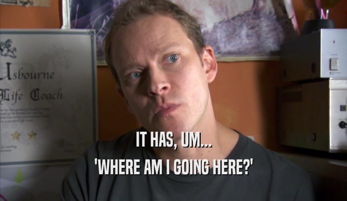 IT HAS, UM... 'WHERE AM I GOING HERE?' 