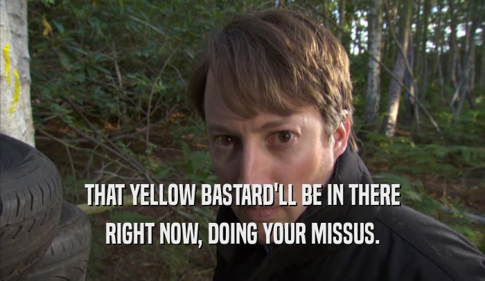 THAT YELLOW BASTARD'LL BE IN THERE RIGHT NOW, DOING YOUR MISSUS. 