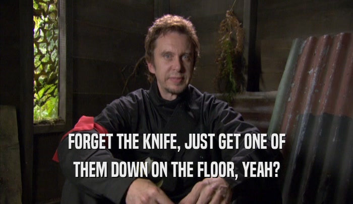 FORGET THE KNIFE, JUST GET ONE OF THEM DOWN ON THE FLOOR, YEAH? 