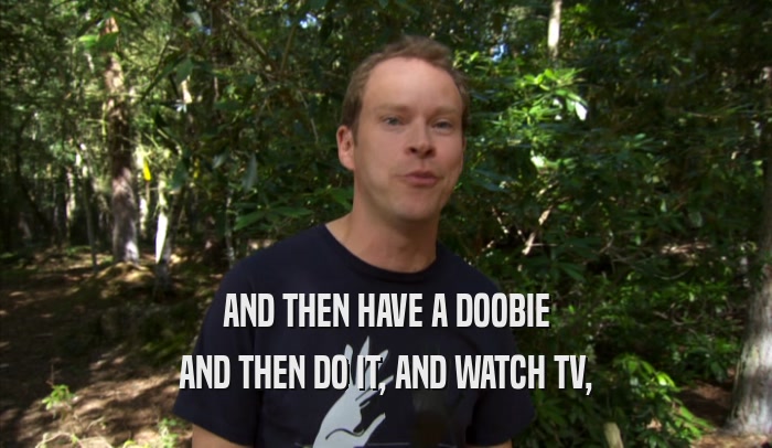 AND THEN HAVE A DOOBIE AND THEN DO IT, AND WATCH TV, 