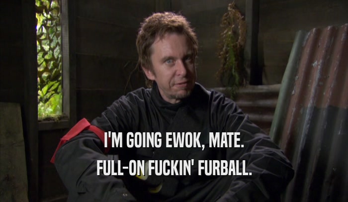 I'M GOING EWOK, MATE. FULL-ON FUCKIN' FURBALL. 