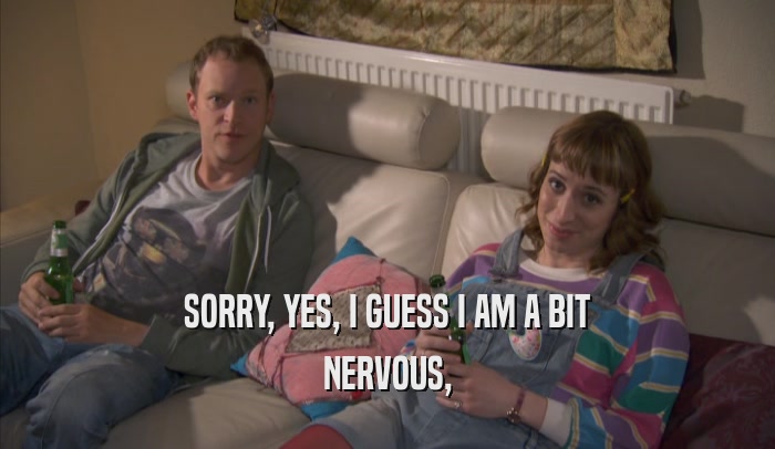 SORRY, YES, I GUESS I AM A BIT NERVOUS, 