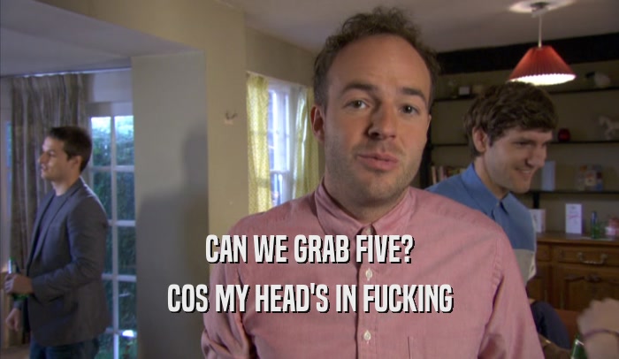 CAN WE GRAB FIVE? COS MY HEAD'S IN FUCKING COS MY HEAD'S IN FUCKING