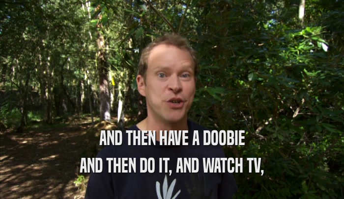 AND THEN HAVE A DOOBIE AND THEN DO IT, AND WATCH TV, 