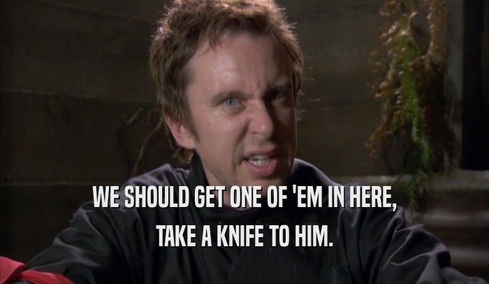 WE SHOULD GET ONE OF 'EM IN HERE, TAKE A KNIFE TO HIM. 