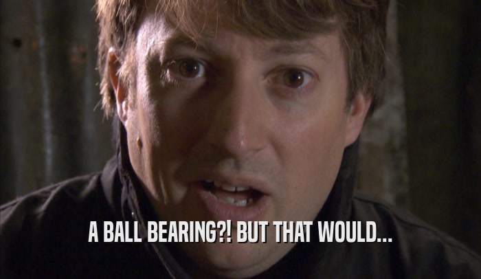 A BALL BEARING?! BUT THAT WOULD...  