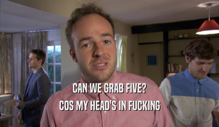 CAN WE GRAB FIVE? COS MY HEAD'S IN FUCKING COS MY HEAD'S IN FUCKING