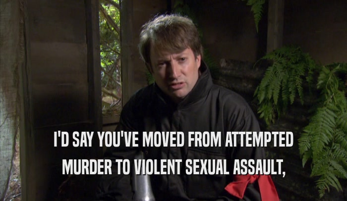 I'D SAY YOU'VE MOVED FROM ATTEMPTED MURDER TO VIOLENT SEXUAL ASSAULT, 