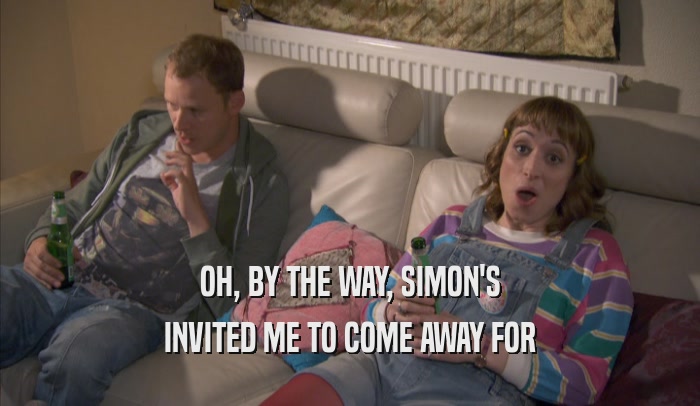 OH, BY THE WAY, SIMON'S INVITED ME TO COME AWAY FOR INVITED ME TO COME AWAY FOR