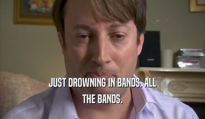 JUST DROWNING IN BANDS. ALL
 THE BANDS.
 