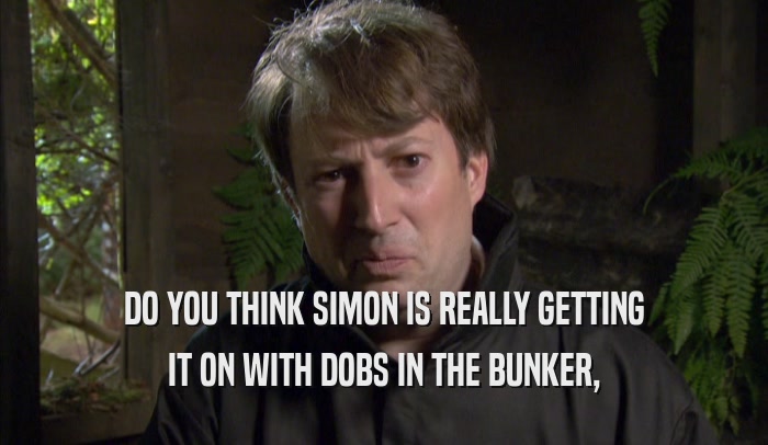DO YOU THINK SIMON IS REALLY GETTING IT ON WITH DOBS IN THE BUNKER, 
