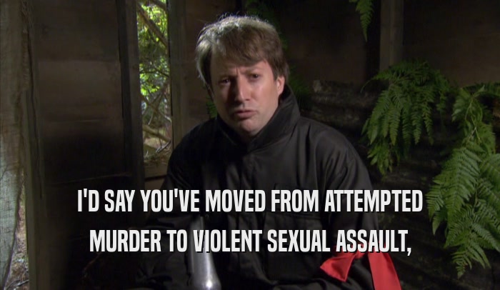 I'D SAY YOU'VE MOVED FROM ATTEMPTED MURDER TO VIOLENT SEXUAL ASSAULT, 