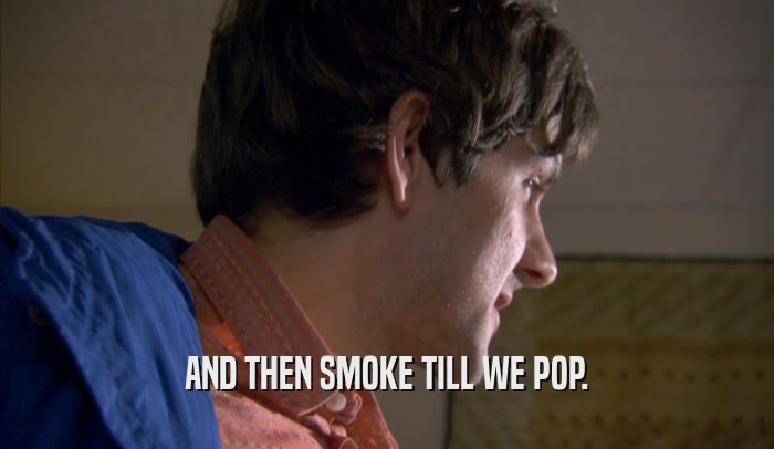 AND THEN SMOKE TILL WE POP.  