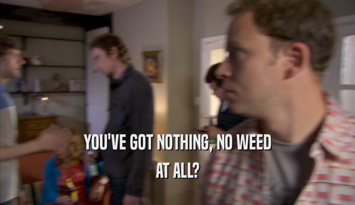 YOU'VE GOT NOTHING, NO WEED AT ALL? 