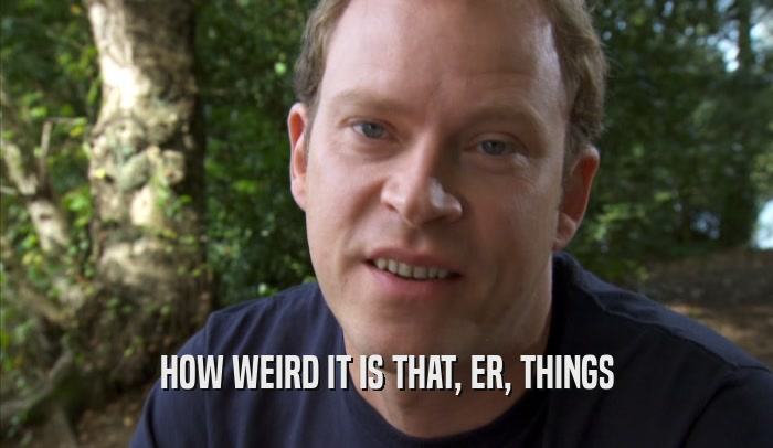HOW WEIRD IT IS THAT, ER, THINGS  