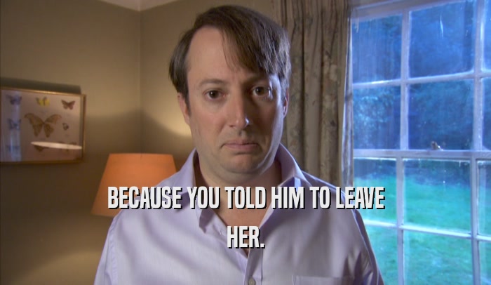 BECAUSE YOU TOLD HIM TO LEAVE HER. 