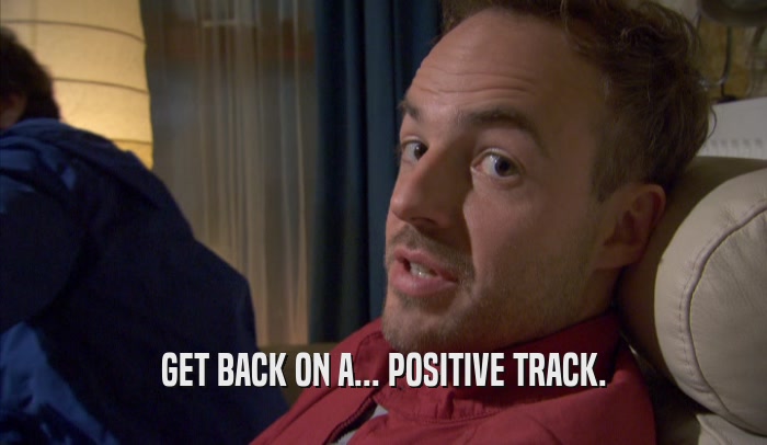 GET BACK ON A... POSITIVE TRACK.  