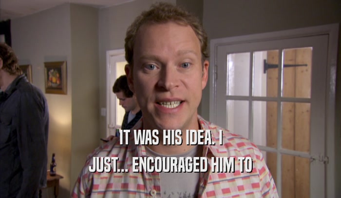 IT WAS HIS IDEA. I JUST... ENCOURAGED HIM TO JUST... ENCOURAGED HIM TO
