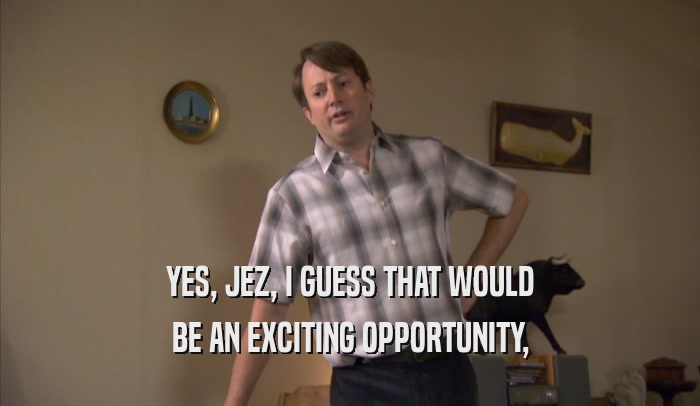 YES, JEZ, I GUESS THAT WOULD
 BE AN EXCITING OPPORTUNITY,
 