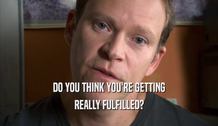 DO YOU THINK YOU'RE GETTING REALLY FULFILLED? 