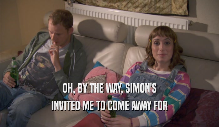 OH, BY THE WAY, SIMON'S INVITED ME TO COME AWAY FOR INVITED ME TO COME AWAY FOR
