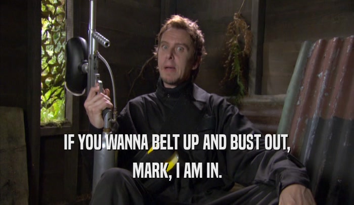 IF YOU WANNA BELT UP AND BUST OUT, MARK, I AM IN. 