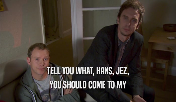 TELL YOU WHAT, HANS, JEZ, YOU SHOULD COME TO MY YOU SHOULD COME TO MY