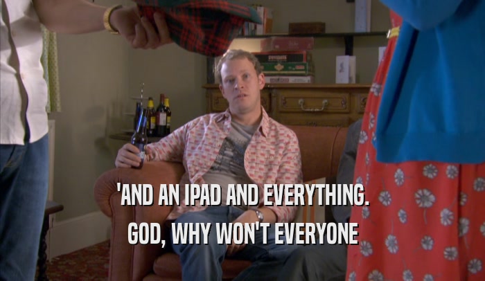 'AND AN IPAD AND EVERYTHING. GOD, WHY WON'T EVERYONE GOD, WHY WON'T EVERYONE