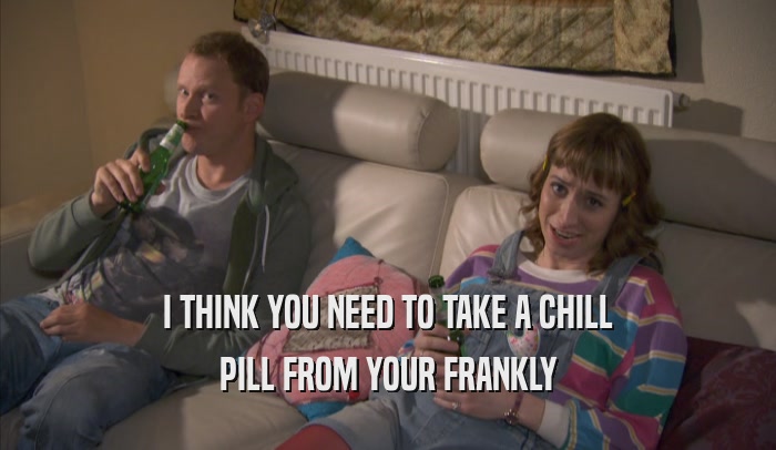 I THINK YOU NEED TO TAKE A CHILL PILL FROM YOUR FRANKLY PILL FROM YOUR FRANKLY