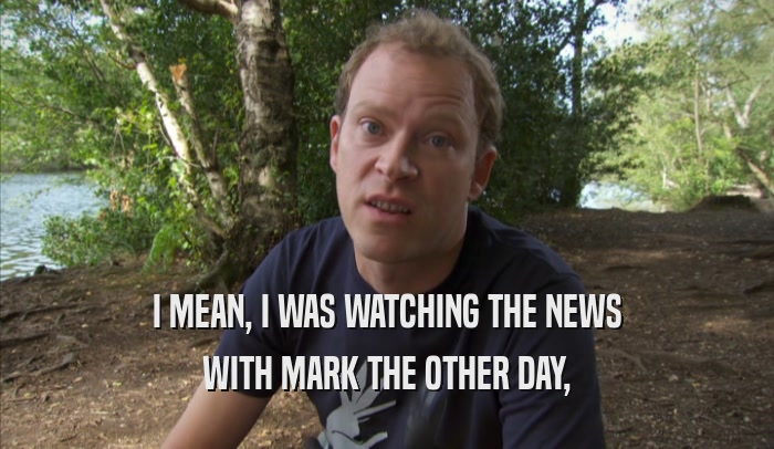 I MEAN, I WAS WATCHING THE NEWS WITH MARK THE OTHER DAY, 