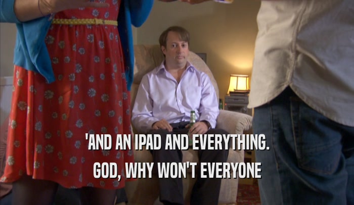 'AND AN IPAD AND EVERYTHING. GOD, WHY WON'T EVERYONE GOD, WHY WON'T EVERYONE