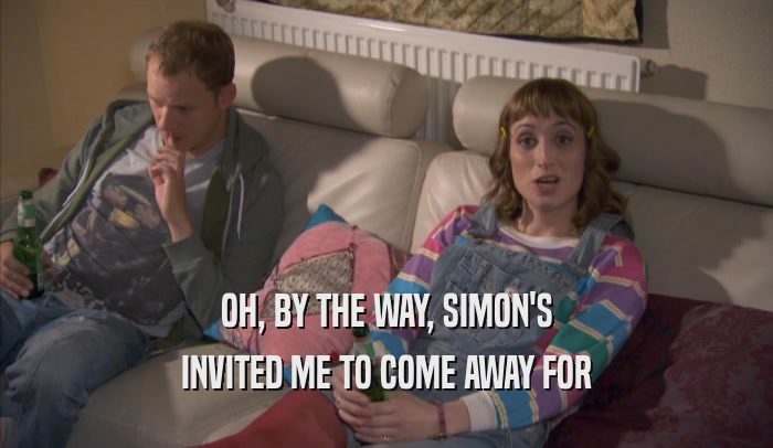 OH, BY THE WAY, SIMON'S INVITED ME TO COME AWAY FOR INVITED ME TO COME AWAY FOR