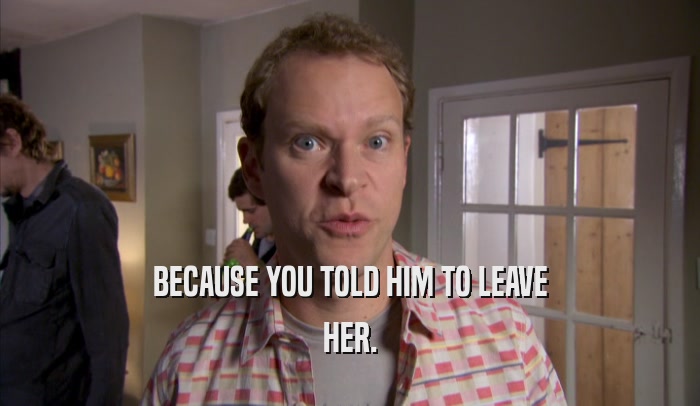 BECAUSE YOU TOLD HIM TO LEAVE HER. 
