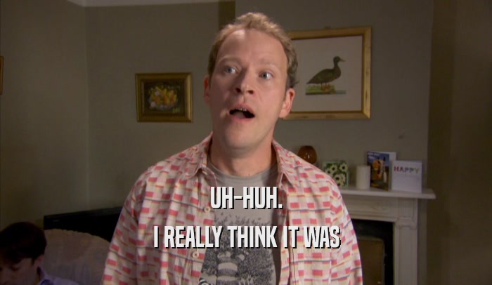 UH-HUH. I REALLY THINK IT WAS I REALLY THINK IT WAS
