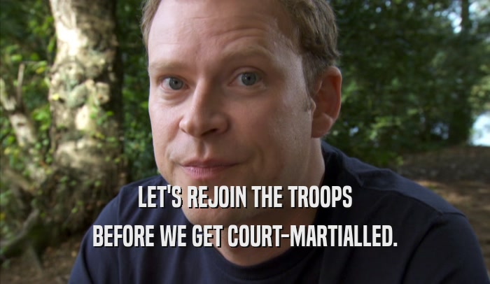 LET'S REJOIN THE TROOPS BEFORE WE GET COURT-MARTIALLED. 