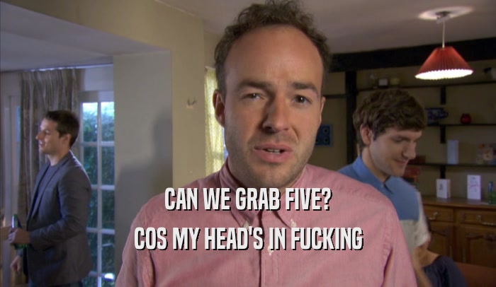 CAN WE GRAB FIVE? COS MY HEAD'S IN FUCKING COS MY HEAD'S IN FUCKING