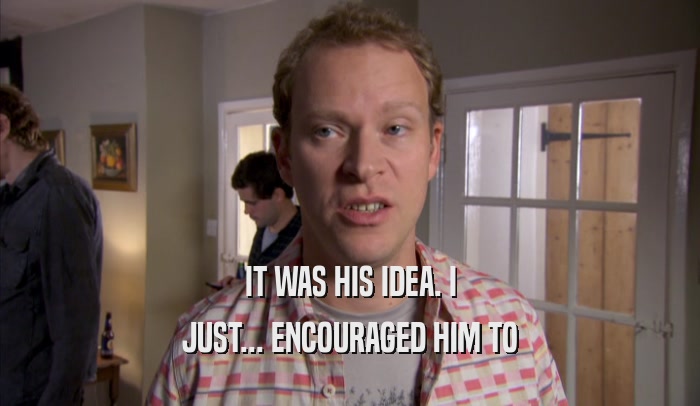 IT WAS HIS IDEA. I JUST... ENCOURAGED HIM TO JUST... ENCOURAGED HIM TO